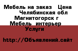 Мебель на заказ › Цена ­ 100 - Челябинская обл., Магнитогорск г. Мебель, интерьер » Услуги   